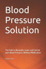 Blood Pressure Solution: The Path to Naturally Lower and Control your Blood Pressure, Without Medication