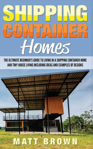 Shipping Container Homes: The Ultimate Beginner's Guide to Living a Home and Tiny House Including Ideas Examples of Designs