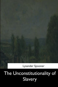 Title: The Unconstitutionality of Slavery, Author: Lysander Spooner