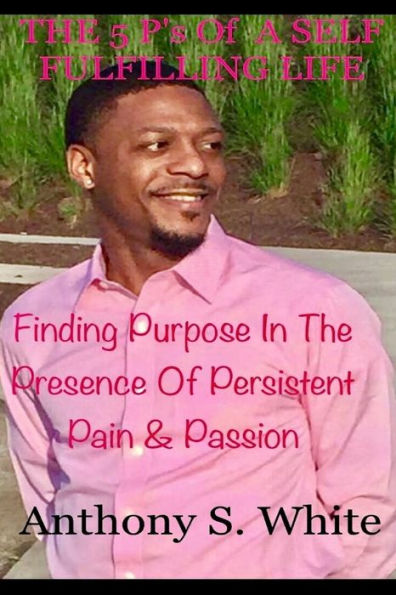 The 5 P's Of LIVING A SELF FULFILLING LIFE: Finding Purpose In The Presence Of Persistent Pain & Passion