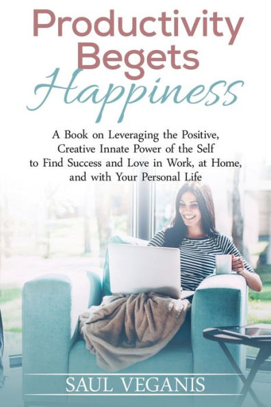 Productivity Begets Happiness: A Book on Leveraging the Positive, Creative Innate Power of the Self to Find Success and Love in Work, at Home, and with Your Personal Life
