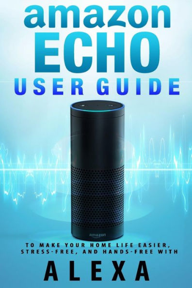 Amazon Echo: User Guide to Make Your Home Life Easier, Stress-Free, and Hands-Free with Alexa!