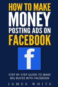 Title: How To Make Money Posting Ads On Facebook: Step By Step Guide To Make Big Bucks With Facebook, Author: James White