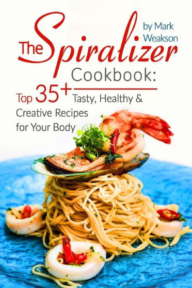 The Spiralizer Cookbook: Top 35+ Tasty, Healthy And Creative Recipes For Your Body