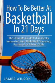 Title: How to Be Better At Basketball in 21 days: The Ultimate Guide to Drastically Improving Your Basketball Shooting, Passing and Dribbling Skills, Author: James Wilson