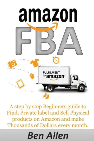 Amazon FBA: Fulfillment By Amazon: A step by step Beginners guide to Find, Private label and Sell Physical products on Amazon and make Thousands of Dollars every month.