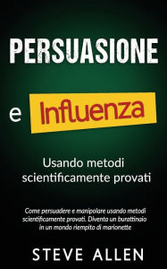 Title: Persuasione e influenza usando metodi scientificamente provati: Come persuadere e manipolare usando metodi scientificamente provati. Diventa un burattinaio in un mondo riempito di marionette, Author: Steve Allen