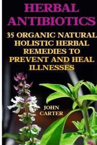 Title: Herbal Antibiotics: 35 Organic Natural Holistic Herbal Remedies to Prevent And Heal Illnesses, Author: John Carter