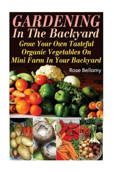 Gardening In The Backyard: Grow Your Own Tasteful Organic Vegetables On Mini Farm In Your Backyard: (Gardening Indoors, Gardening Vegetables, Gardening Books, Gardening Year Round)