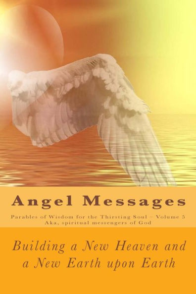 Angel Messages: Parables of Wisdom for the Thirsting Soul: Building a New Heaven and a New Earth Upon Earth