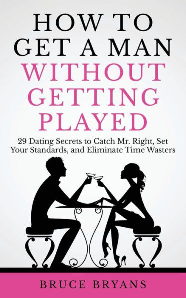 How to Get A Man Without Getting Played: 29 Dating Secrets Catch Mr. Right, Set Your Standards, and Eliminate Time Wasters