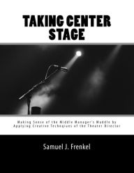 Title: Taking Center Stage: Making Sense of the Middle Manager's Muddle by Applying Creative Techniques of the Theater Director, Author: Samuel J. Frenkel