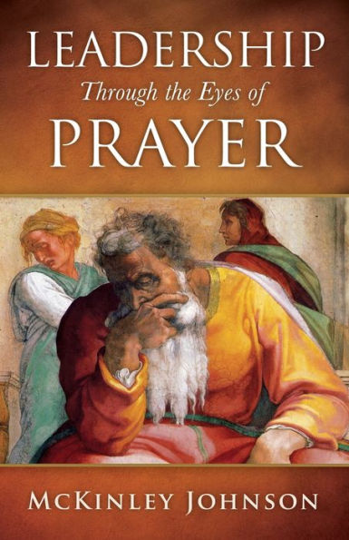 Leadership Through the Eyes Of Prayer: A Biblical Examination Leaders Whose Prayers Moved Heaven And Earth On Their Behalf