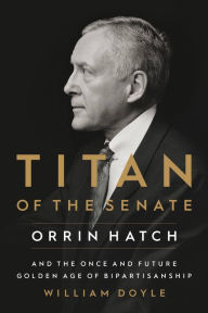 Title: Titan of the Senate: Orrin Hatch and the Once and Future Golden Age of Bipartisanship, Author: William Doyle