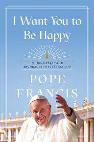 Title: I Want You to Be Happy: Finding Peace and Abundance in Everyday Life, Author: Pope Francis