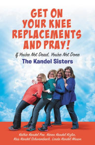 Title: Get on Your Knee Replacements and Pray!: If You're Not Dead, You're Not Done, Author: Kris Kandel Schwambach