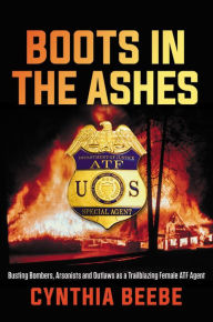 Title: Boots in the Ashes: Busting Bombers, Arsonists and Outlaws as a Trailblazing Female ATF Agent, Author: Cynthia Beebe