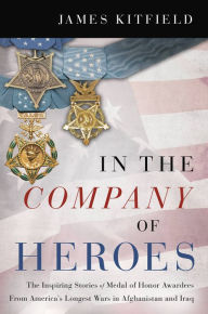 Title: In the Company of Heroes: The Inspiring Stories of Medal of Honor Recipients from America's Longest Wars in Afghanistan and Iraq, Author: James Kitfield