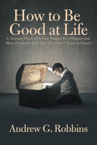 Title: How to Be Good at Life: A Treasure Chest of Golden Nuggets for a Happier and More Productive Life That They Don'T Teach in School, Author: Andrew G. Robbins