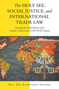 Title: The Holy See, Social Justice, and International Trade Law: Assessing the Social Mission of the Catholic Church in the Gatt-Wto System, Author: Rev. Dr. Alphonsus Ihuoma