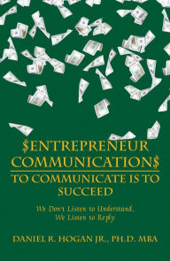 Title: $Entrepreneur Communication$ to Communicate Is--To Succeed: We Don'T Listen to Understand, We Listen to Reply, Author: Daniel R. Hogan Jr. MBA PhD