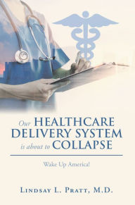 Title: Our Healthcare Delivery System Is About to Collapse: Wake up America!, Author: Lindsay L. Pratt M.D.