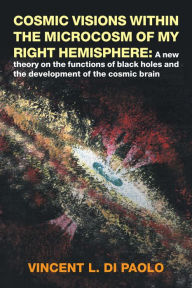 Title: Cosmic Visions Within the Microcosm of My Right Hemisphere:: A New Theory on the Functions of Black Holes and the Development of the Cosmic Brain, Author: Vincent L. Di Paolo