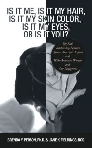 Title: Is It Me, Is It My Hair, Is It My Skin Color, Is It My Eyes, or Is It You?: The Real Relationship Between African American Women and White American Women, Author: Brenda Y. Person PhD