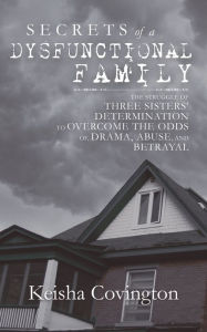 Title: Secrets of a Dysfunctional Family: The Struggle of Three Sisters' Determination to Overcome the Odds Of, Drama, Abuse, and Betrayal, Author: Keisha Covington