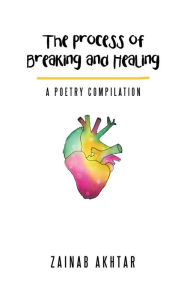 Title: The Process of Breaking and Healing: A Poetry Compilation, Author: Zainab Akhtar