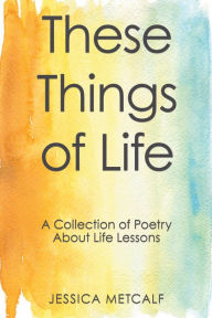 Title: These Things of Life: A Collection of Poetry About Life Lessons, Author: Jessica Metcalf