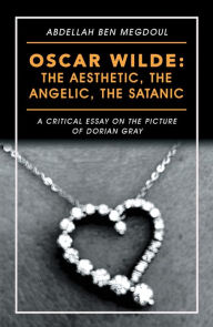 Title: Oscar Wilde: the Aesthetic, the Angelic, the Satanic: A Critical Essay on the Picture of Dorian Gray, Author: Abdellah Ben Megdoul