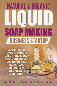 Title: Natural & Organic Liquid Soap Making Business Startup: Learn How to Make Shampoo, Conditioner, Body Wash, Sunscreen Lotion, Muscle Balm, Hand Sanitizers, Pet Shampoo & So Much More, Author: Ann Robinson