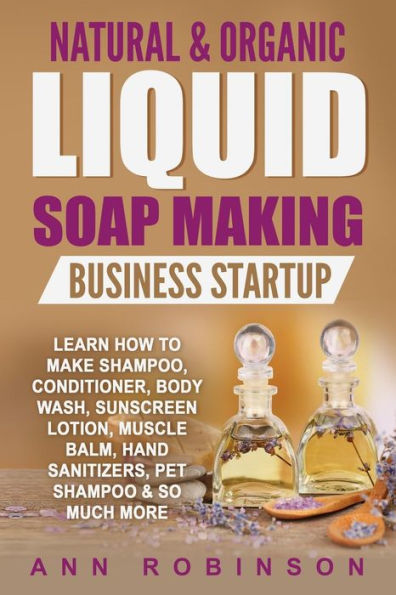 Natural & Organic Liquid Soap Making Business Startup: Learn How to Make Shampoo, Conditioner, Body Wash, Sunscreen Lotion, Muscle Balm, Hand Sanitizers, Pet Shampoo & So Much More