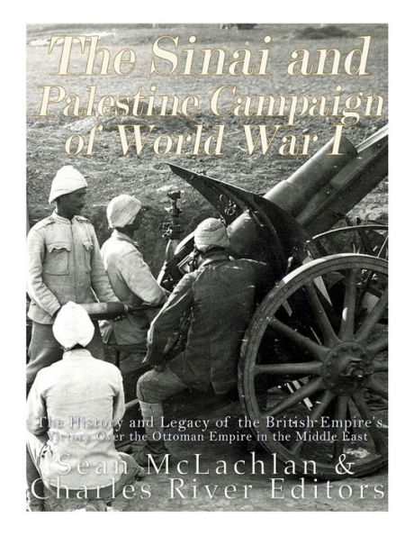 The Sinai and Palestine Campaign of World War I: The History and Legacy of the British Empire's Victory Over the Ottoman Empire in the Middle East