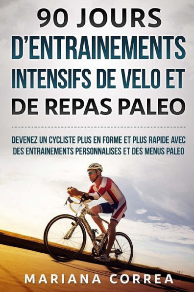 90 JOURS D ENTRAINEMENTS INTENSIFS DE VELO Et DE REPAS PALEO: DEVENEZ UN CYCLISTE PLUS EN FORME ET PLUS RAPIDE AVEC DES ENTRAINEMENTS PERSONNALISES Et DES MENUS PALEO