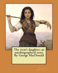 Title: The vicar's daughter; an autobiographical story. By: George MacDonald, Author: George MacDonald