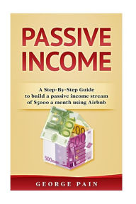 Title: Passive Income: A Step-by-Step Guide to building a Passive Income stream of $5000 a month using Airbnb, Author: George Pain