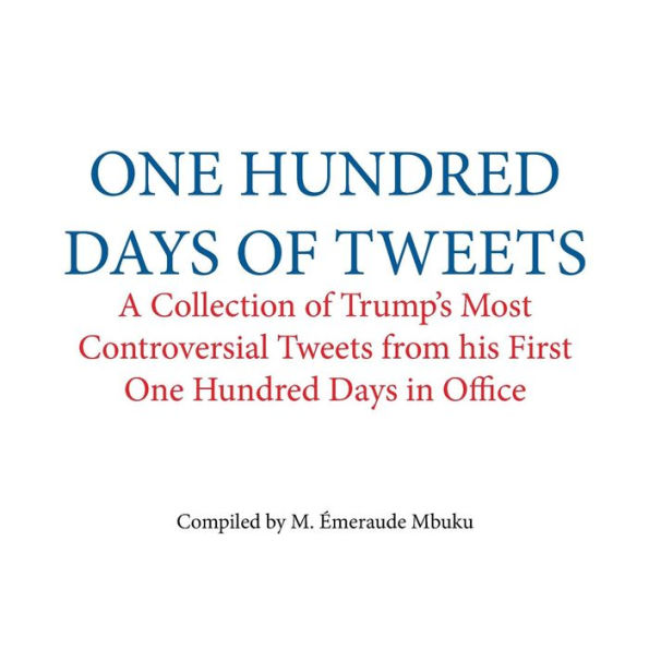 One Hundred Days of Tweets: A Collection of Trump's Most Controversial Tweets from his First One Hundred Days in Office
