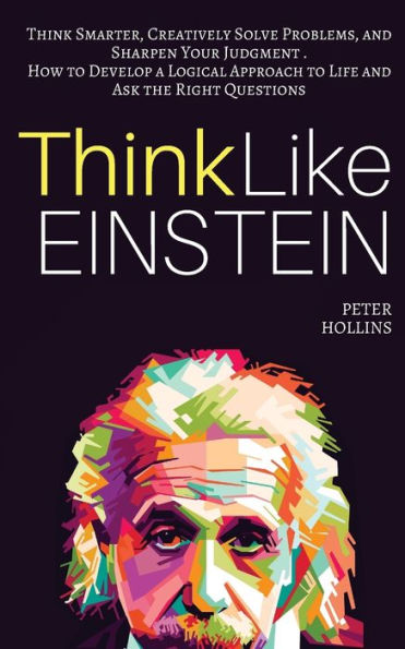 Think Like Einstein: Smarter, Creatively Solve Problems, and Sharpen Your Judgment. How to Develop a Logical Approach Life Ask the Right Questions