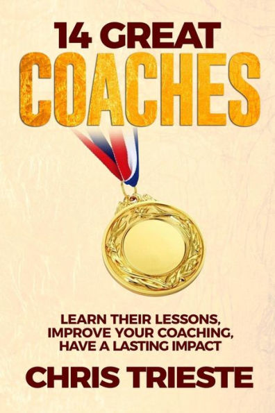 14 Great Coaches: Learn Their Lessons, Improve Your Coaching, Have A Lasting Impact