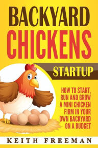 Title: Backyard Chickens Startup: How To Start, Run And Grow A Mini Chicken Firm In Your Own Backyard On A Budget, Author: Keith Freeman