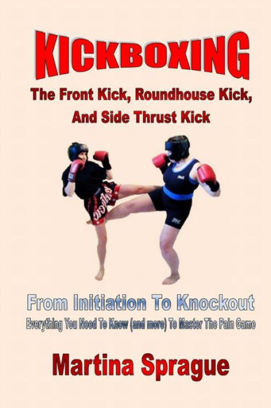 Kickboxing: The Front Kick, Roundhouse Kick, And Side Thrust Kick: From Initiation To Knockout: Everything You Need To Know (and more) To Master The Pain Game