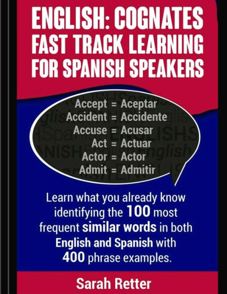 English: Cognates Fast Track Learning for Spanish Speakers: Learn what you already know identifying the 100 most frequent similar words in both English and Spanish with 400 phrase examples.