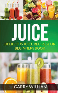 Title: Juice: Delicious Juice Recipes For Beginners Book, Author: Garry William