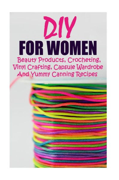 DIY For Women: Beauty Products, Crocheting, Vinyl Crafting, Capsule Wardrobe And Yummy Canning Recipes: (Natural Skin Care, Organic Skin Care, Cricut Vinyl, How to Look Fabulous)