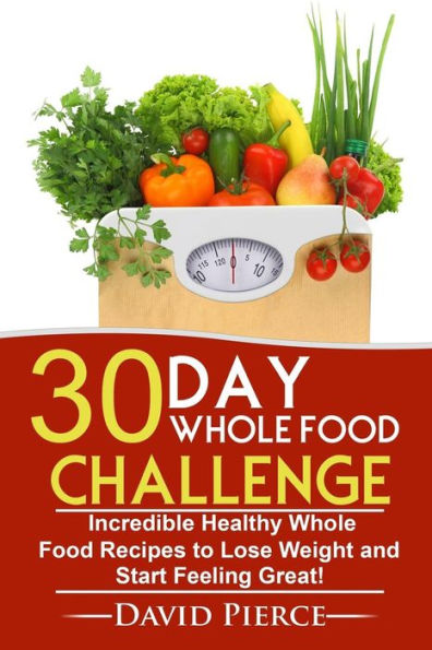 30 Day Whole Food Challenge: Incredible Healthy Whole Food Recipes to Lose Weight and Start Feeling Great!