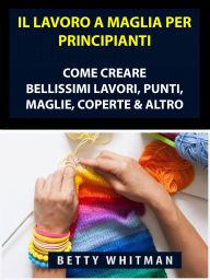 Title: Il Lavoro a Maglia per Principianti: Come Creare Bellissimi Lavori, Punti, Maglie, Coperte & Altro, Author: Betty Whitman