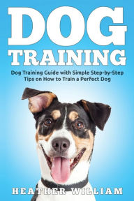 Title: Dog Training: Dog Training Guide with Simple Step-by-Step Tips on How to Train a Perfect Dog, Author: Heather William