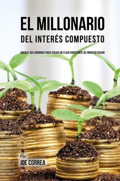 El Millonario Del Interï¿½s Compuesto: Hackee Sus Ahorros Para Crear Un Flujo Constante De Ingreso Pasivo